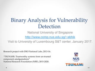 Binary Analysis for Vulnerability
Detection
National University of Singapore
http://www.comp.nus.edu.sg/~abhik
Visit to University of Luxembourg S&T center, January 2017.
1
Research project with DSO National Labs, 2013-16.
“TSUNAMi: Trustworthy systems from un-trusted
component amalgamations”
National Research Foundation (NRF), 2015-2020.
 