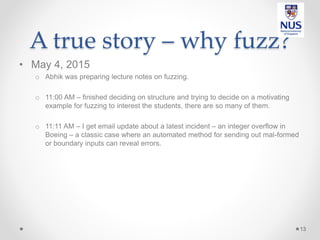 A true story – why fuzz?
• May 4, 2015
o Abhik was preparing lecture notes on fuzzing.
o 11:00 AM – finished deciding on structure and trying to decide on a motivating
example for fuzzing to interest the students, there are so many of them.
o 11:11 AM – I get email update about a latest incident – an integer overflow in
Boeing – a classic case where an automated method for sending out mal-formed
or boundary inputs can reveal errors.
13
 