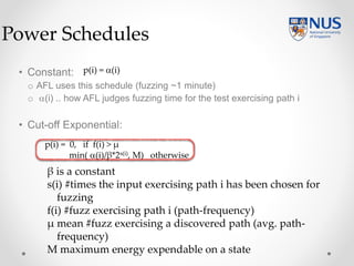 • Constant:
o AFL uses this schedule (fuzzing ~1 minute)
o (i) .. how AFL judges fuzzing time for the test exercising path i
• Cut-off Exponential:
Power Schedules
p(i) = (i)
p(i) = 0, if f(i) > µ
min( (i)/β*2s(i), M) otherwise
β is a constant
s(i) #times the input exercising path i has been chosen for
fuzzing
f(i) #fuzz exercising path i (path-frequency)
µ mean #fuzz exercising a discovered path (avg. path-
frequency)
M maximum energy expendable on a state
 