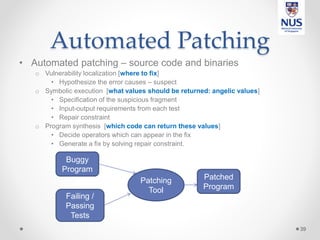 Automated Patching
• Automated patching – source code and binaries
o Vulnerability localization [where to fix]
• Hypothesize the error causes – suspect
o Symbolic execution [what values should be returned: angelic values]
• Specification of the suspicious fragment
• Input-output requirements from each test
• Repair constraint
o Program synthesis [which code can return these values]
• Decide operators which can appear in the fix
• Generate a fix by solving repair constraint.
39
Buggy
Program
Failing /
Passing
Tests
Patched
Program
Patching
Tool
 