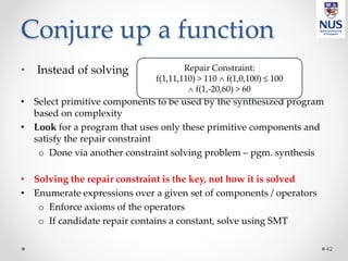 Conjure up a function
• Instead of solving
• Select primitive components to be used by the synthesized program
based on complexity
• Look for a program that uses only these primitive components and
satisfy the repair constraint
o Done via another constraint solving problem – pgm. synthesis
• Solving the repair constraint is the key, not how it is solved
• Enumerate expressions over a given set of components / operators
o Enforce axioms of the operators
o If candidate repair contains a constant, solve using SMT
42
Repair Constraint:
f(1,11,110) > 110  f(1,0,100) ≤ 100
 f(1,-20,60) > 60
 