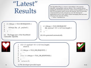 “Latest”
Results
46
1 i f ( hbtype == TLS1 HB REQUEST) {
2 . . .
3 memcpy (bp , pl , payload ) ;
4 . . .
5 }
(a) The buggy part of the Heartbleed-
vulnerable OpenSSL
1 i f ( hbtype == TLS1 HB REQUEST
2 && payload + 18 < s->s3->rrec.length) {
3 . . .
4 }
(b) A fix generated automatically
1 if (1 + 2 + payload + 16 > s->s3->rrec.length)
2 return 0;
3 . . .
4 i f ( hbtype == TLS1_HB_REQUEST) {
5 . . .
6 }
7 e l s e i f ( hbtype == TLS1_HB_RESPONSE) {
8 . . .
9 }
10 r e t u r n 0 ;
(c) The developer-provided repair
The Heartbleed Bug is a serious vulnerability in the popular
OpenSSL cryptographic software library. This weakness allows
stealing the information protected, under normal conditions, by the
SSL/TLS encryption used to secure the Internet. SSL/TLS provides
communication security and privacy over the Internet for
applications such as web, email, instant messaging (IM) and some
virtual private networks (VPNs).
--- Source: heartbleed.com
 