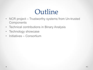 Outline
• NCR project – Trustworthy systems from Un-trusted
Components
• Technical contributions in Binary Analysis
• Technology showcase
• Initiatives – Consortium
5
 