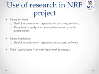 Use of research in NRF
project
• Binary Analysis
o Useful to government agencies for procuring software.
o Deep binary analysis on evaluation version prior to
procurement.
• Binary hardening
o Useful to government agencies on procured software.
• Point technologies from individual work-packages.
8
 