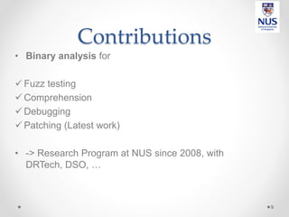 Contributions
• Binary analysis for
 Fuzz testing
 Comprehension
 Debugging
 Patching (Latest work)
• -> Research Program at NUS since 2008, with
DRTech, DSO, …
9
 