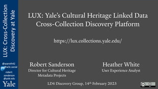 LUX:
Cross-Collection
Discovery
at
Yale
robert.
sanderson
@yale.edu
@azaroth42
@w3c.social
LUX: Yale’s Cultural Heritage Linked Data
Cross-Collection Discovery Platform
https://lux.collections.yale.edu/
Robert Sanderson
Director for Cultural Heritage
Metadata Projects
Heather White
User Experience Analyst
LD4 Discovery Group, 14th February 2023
 