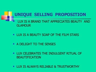 UNIQUE  SELLING  PROPOSITION LUX IS A BRAND THAT APPRECIATES BEAUTY  AND GLAMOUR LUX IS A BEAUTY SOAP OF THE FILM STARS A DELIGHT TO THE SENSES LUX CELEBRATES THE INDULGENT RITUAL OF BEAUTIFICATION LUX IS ALWAYS RELIABLE & TRUSTWORTHY 