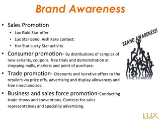 Brand Awareness Sales Promotion Lux Gold Star offer Lux Star Bano, Aish Karo contest: Har Star Lucky Star activity Consumer promotion-  By distributions of samples of new variants, coupons, free trials and demonstration at shopping malls, markets and point of purchase. Trade promotion-  Discounts and lucrative offers to the retailers via price offs, advertising and display allowances and free merchandises. Business and sales force promotion- Conducting trade shows and conventions. Contests for sales representatives and speciality advertising . 