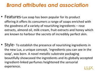 Brand attributes and association Features- Lux soap has been popular for its product offering.It offers its consumers a range of soaps enriched with the goodness of a variety of nourishing ingredients – rose extracts, almond oil, milk cream, fruit extracts and honey which are known to harbour the secrets of incredibly perfect skin.  Style-   To establish the presence of nourishing ingredients in the new Lux, a unique concept, ‘ingredients you can see in the soap’, was born. A novel metallic substrate packaging beautifully showcased the ingredients and its globally accepted ingredient-linked perfumes heightened the sensorial experience.  
