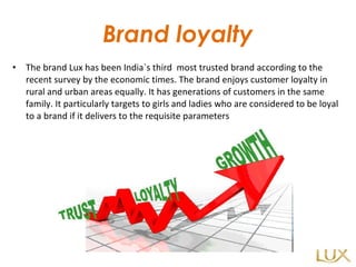 Brand loyalty The brand Lux has been India`s third  most trusted brand according to the recent survey by the economic times. The brand enjoys customer loyalty in rural and urban areas equally. It has generations of customers in the same family. It particularly targets to girls and ladies who are considered to be loyal to a brand if it delivers to the requisite parameters 
