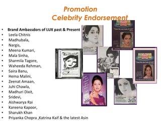 Promotion   Celebrity Endorsement Brand Ambassdors of LUX past & Present Leela Chitnis  Madhubala, Nargis, Meena Kumari, Mala Sinha,  Sharmila Tagore, Waheeda Rehman, Saira Banu, Hema Malini, Zeenat Amaan, Juhi Chawla, Madhuri Dixit, Sridevi, Aishwarya Rai Kareena Kapoor, Sharukh Khan Priyanka Chopra ,Katrina Kaif & the latest Asin 