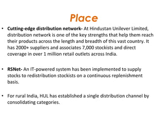   Place Cutting-edge distribution network-  At Hindustan Unilever Limited, distribution network is one of the key strengths that help them reach their products across the length and breadth of this vast country. It has 2000+ suppliers and associates 7,000 stockists and direct coverage in over 1 million retail outlets across India. RSNet-  An IT-powered system has been implemented to supply stocks to redistribution stockists on a continuous replenishment basis.  For rural India, HUL has established a single distribution channel by consolidating categories. 