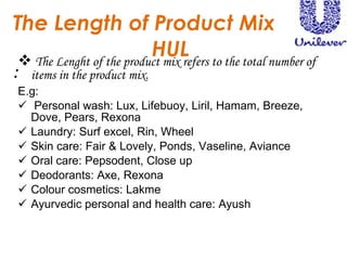 The Length of Product Mix HUL : The Lenght of the product mix refers to the total number of items in the product mix.  E.g:  Personal wash: Lux, Lifebuoy, Liril, Hamam, Breeze, Dove, Pears, Rexona Laundry: Surf excel, Rin, Wheel  Skin care: Fair & Lovely, Ponds, Vaseline, Aviance  Oral care: Pepsodent, Close up Deodorants: Axe, Rexona Colour cosmetics: Lakme Ayurvedic personal and health care: Ayush 