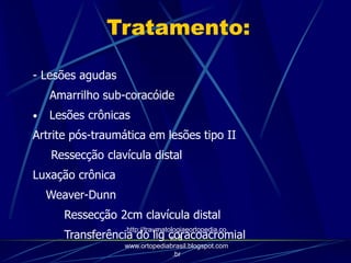Tratamento:
- Lesões agudas
Amarrilho sub-coracóide
• Lesões crônicas
Artrite pós-traumática em lesões tipo II
Ressecção clavícula distal
Luxação crônica
Weaver-Dunn
Ressecção 2cm clavícula distal
Transferência do lig coracoacromial
http://traumatologiaeortopedia.co
m &
www.ortopediabrasil.blogspot.com
.br
 