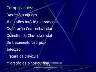 Complicações:
Das lesões agudas
# e lesões torácicas associadas
Ossificação Coracoclavicular
Osteólise da Clavícula distal
Do tratamento cirúrgico
Infecção
Fratura da clavícula
Migração de pinos ou fioshttp://traumatologiaeortopedia.co
m &
www.ortopediabrasil.blogspot.com
.br
 