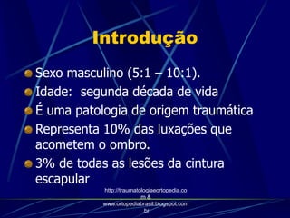 Introdução
Sexo masculino (5:1 – 10:1).
Idade: segunda década de vida
É uma patologia de origem traumática
Representa 10% das luxações que
acometem o ombro.
3% de todas as lesões da cintura
escapular
http://traumatologiaeortopedia.co
m &
www.ortopediabrasil.blogspot.com
.br
 