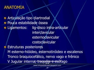 ANATOMIA
Articulação tipo diartrodial
Pouca estabilidade óssea
Ligamentos: lig-disco intra-articular
interclavicular
esternoclavicular
costoclavicular
Estruturas posteriores
M esterno-hióideo, esternotiróideo e escalenos
Tronco braquiocefálico, nervo vago e frênico
V Jugular interna, traquéia e esôfagohttp://traumatologiaeortopedia.co
m &
www.ortopediabrasil.blogspot.com
.br
 