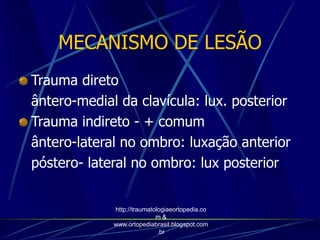 MECANISMO DE LESÃO
Trauma direto
ântero-medial da clavícula: lux. posterior
Trauma indireto - + comum
ântero-lateral no ombro: luxação anterior
póstero- lateral no ombro: lux posterior
http://traumatologiaeortopedia.co
m &
www.ortopediabrasil.blogspot.com
.br
 