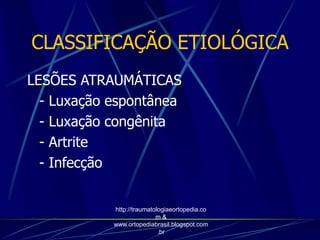 LESÕES ATRAUMÁTICAS
- Luxação espontânea
- Luxação congênita
- Artrite
- Infecção
CLASSIFICAÇÃO ETIOLÓGICA
http://traumatologiaeortopedia.co
m &
www.ortopediabrasil.blogspot.com
.br
 