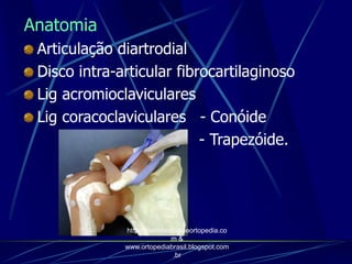 Anatomia
Articulação diartrodial
Disco intra-articular fibrocartilaginoso
Lig acromioclaviculares
Lig coracoclaviculares - Conóide
- Trapezóide.
http://traumatologiaeortopedia.co
m &
www.ortopediabrasil.blogspot.com
.br
 