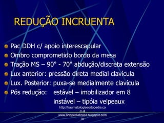 REDUÇÃO INCRUENTA
Pac DDH c/ apoio interescapular
Ombro comprometido bordo da mesa
Tração MS – 90° - 70° abdução/discreta extensão
Lux anterior: pressão direta medial clavícula
Lux. Posterior: puxa-se medialmente clavícula
Pós redução: estável – imobilizador em 8
instável – tipóia velpeaux
http://traumatologiaeortopedia.co
m &
www.ortopediabrasil.blogspot.com
.br
 