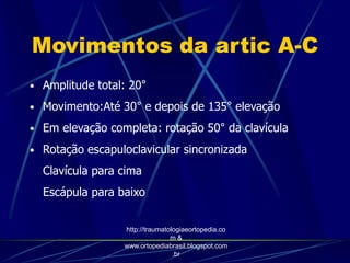Movimentos da artic A-C
• Amplitude total: 20°
• Movimento:Até 30° e depois de 135° elevação
• Em elevação completa: rotação 50° da clavícula
• Rotação escapuloclavicular sincronizada
Clavícula para cima
Escápula para baixo
http://traumatologiaeortopedia.co
m &
www.ortopediabrasil.blogspot.com
.br
 