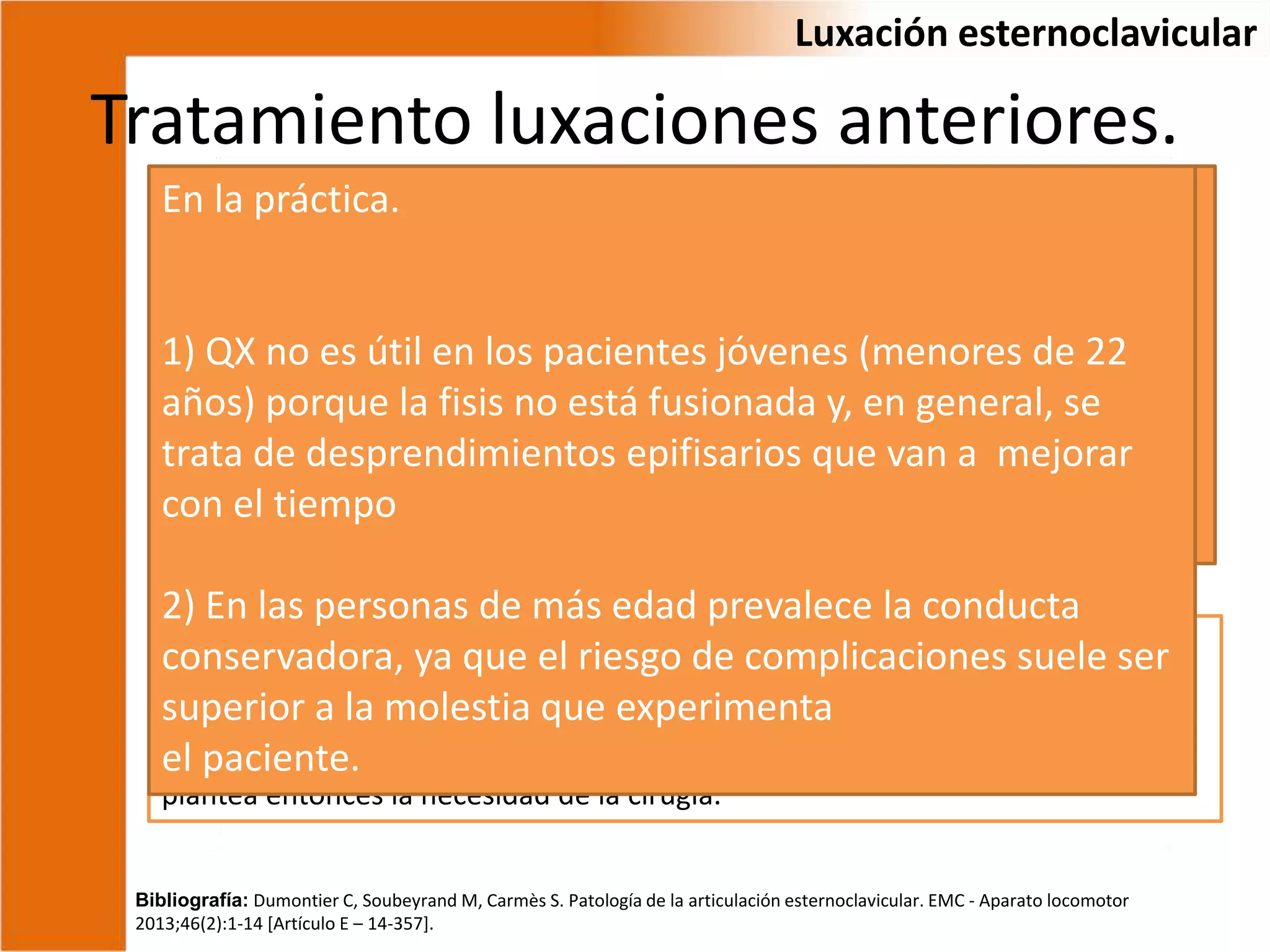 Tratamiento luxaciones anteriores.
Controversia
Bibliografía: Dumontier C, Soubeyrand M, Carmès S. Patología de la articulación esternoclavicular. EMC - Aparato locomotor
2013;46(2):1-14 [Artículo E – 14-357].
Luxación esternoclavicular
Weber, 2/5 fijación
quirúrgica, 1/5 reducción
ortopedica, 2/5
conservador. =
Jong et al, tratamiento
expectante 7/10, buen
pronóstico.
Reducción: miorrelajación, almohadilla bajo los hombros, ayudante tracciona el
brazo en abducción y el cirujano presiona el borde medial de la clavícula.
Inestables --------------- deformación se reproduce al aflojar la tracción. Se
plantea entonces la necesidad de la cirugía.
En la práctica.
1) QX no es útil en los pacientes jóvenes (menores de 22
años) porque la fisis no está fusionada y, en general, se
trata de desprendimientos epifisarios que van a mejorar
con el tiempo
2) En las personas de más edad prevalece la conducta
conservadora, ya que el riesgo de complicaciones suele ser
superior a la molestia que experimenta
el paciente.
 