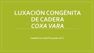 LUXACIÓN CONGÉNITA
DE CADERA
COXAVARA
Castillo Cruz Axel Fernando 10° E
 
