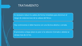 TRATAMIENTO
Es necesario reducir la cadera de forma inmediata para disminuir el
riesgo de osteonecrosis de la cabeza del fémur.
Hay controversia si debe hacerse con una técnica abierta o cerrada.
El pronostico a largo plazo es peor si la reducion (Cerrada o abieta) se
retrasa mas de 12 hrs.
 