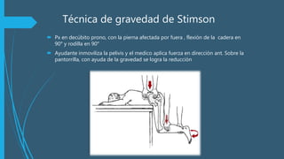 Técnica de gravedad de Stimson
 Px en decúbito prono, con la pierna afectada por fuera , flexión de la cadera en
90° y rodilla en 90°
 Ayudante inmoviliza la pelivis y el medico aplica fuerza en dirección ant. Sobre la
pantorrilla, con ayuda de la gravedad se logra la reducción
 
