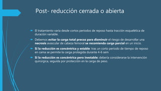 Post- reducción cerrada o abierta
 El tratamiento varia desde cortos periodos de reposo hasta tracción esquelética de
duración variable.
 Debemos evitar la carga total precoz para disminuir el riesgo de desarrollar una
necrosis avascular de cabeza femoral se recomienda carga parcial en un inicio.
 Si la reducción es concéntrica y estable: tras un corto periodo de tiempo de reposo
en cama se permite la carga protegida durante 4-6 sem
 Si la reducción es concéntrica pero inestable: debería considerarse la intervención
quirúrgica, seguida por protección en la carga de peso.
 