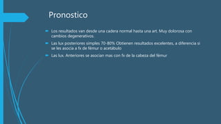 Pronostico
 Los resultados van desde una cadera normal hasta una art. Muy dolorosa con
cambios degenerativos.
 Las lux posteriores simples 70-80% Obtienen resultados excelentes, a diferencia si
se les asocia a fx de fémur o acetábulo
 Las lux. Anteriores se asocian mas con fx de la cabeza del fémur
 