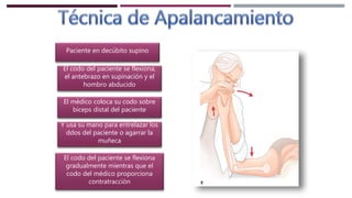 Paciente en decúbito supino
El codo del paciente se flexiona,
el antebrazo en supinación y el
hombro abducido
El médico coloca su codo sobre
biceps distal del paciente
Y usa su mano para entrelazar los
ddos del paciente o agarrar la
muñeca
El codo del paciente se flexiona
gradualmente mientras que el
codo del médico proporciona
contratracción
 