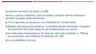 Lesiones nerviosas en hasta un 20%.
Nervios cubital y mediano, pero la radial y anterior nervios interóseos
también pueden verse afectados.
 Por lo general, se resuelven con tratamiento conservador.
 Rigidez articular postraumática: La pérdida de las terminales 15 grados
de extensión del codo después de la dislocación es común.
 La osificación heterotópica. En luxación del codo posterior (> 75% de
los pacientes), pero limita el movimiento en <5%.
 La inestabilidad crónica
 