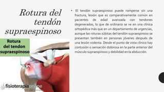 Rotura del
tendón
supraespinoso
• El tendón supraespinoso puede romperse sin una
fractura, lesión que es comparativamente común en
pacientes de edad avanzada con tendones
degenerados, lo que de ordinario se ve en una clínica
ortopédica más que en un departamento de urgencias,
aunque las roturas súbitas del tendón supraespinoso se
presentan también en personas jóvenes después de
una lesión violenta. Desde el punto de vista clínico hay
contusión o sensación dolorosa en la parte anterior del
músculo supraespinoso y debilidad en la abducción.
 