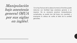 Manipulación
bajo anestesia
general (MUA
por sus siglas
en inglés).
Si no hay fractura de la cabeza humeral, el hombro puede
reducirse con facilidad bajo anestesia general, si se
requiere. No es necesario practicar manipulaciones
complicadas; se puede tirar del brazo con suavidad, y
empujarse la cabeza de vuelta al labio de la cavidad
glenoidea.
 