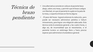 Técnica de
brazo
pendiente
• Una alternativa consiste en colocar al paciente boca
abajo, sobre una mesa, y permitir que el brazo cuelgue
con libertad, sin que el paciente lo sujete en la pata de
la mesa, o soporte el brazo en forma alguna
• . El peso del brazo logrará entonces la reducción, pero
puede ser necesario administrar petidina o Valium
intravenosos, para lograr una relajación adecuada. Esta
técnica evita la anestesia general, y las cuatro horas, o
algo así, de incomodidad que se necesitarían, si el
paciente tuviera un estómago lleno y fuera preciso
esperar para administrar el anestésico general.
 