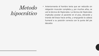 Metodo
hipocrático
• Anteriormente el hombro tenía que ser reducido sin
relajación muscular completa y, por muchos años, se
usó la técnica de Hipócrates. La técnica de Hipócrates
implicaba acostar al paciente en el piso, elevando y
tirando del brazo hacia arriba, y empujando la cabeza
humeral a su posición correcta con la punta del pie
descalzo
 