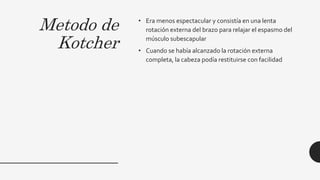 Metodo de
Kotcher
• Era menos espectacular y consistía en una lenta
rotación externa del brazo para relajar el espasmo del
músculo subescapular
• Cuando se había alcanzado la rotación externa
completa, la cabeza podía restituirse con facilidad
 