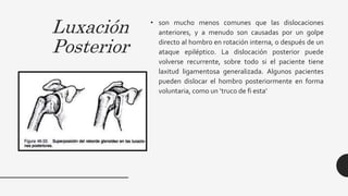 Luxación
Posterior
• son mucho menos comunes que las dislocaciones
anteriores, y a menudo son causadas por un golpe
directo al hombro en rotación interna, o después de un
ataque epiléptico. La dislocación posterior puede
volverse recurrente, sobre todo si el paciente tiene
laxitud ligamentosa generalizada. Algunos pacientes
pueden dislocar el hombro posteriormente en forma
voluntaria, como un ‘truco de fi esta’
 