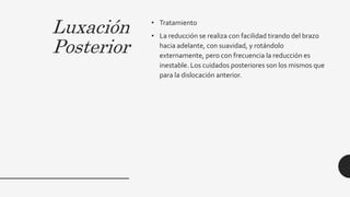 Luxación
Posterior
• Tratamiento
• La reducción se realiza con facilidad tirando del brazo
hacia adelante, con suavidad, y rotándolo
externamente, pero con frecuencia la reducción es
inestable. Los cuidados posteriores son los mismos que
para la dislocación anterior.
 