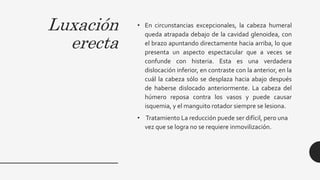 Luxación
erecta
• En circunstancias excepcionales, la cabeza humeral
queda atrapada debajo de la cavidad glenoidea, con
el brazo apuntando directamente hacia arriba, lo que
presenta un aspecto espectacular que a veces se
confunde con histeria. Esta es una verdadera
dislocación inferior, en contraste con la anterior, en la
cuál la cabeza sólo se desplaza hacia abajo después
de haberse dislocado anteriormente. La cabeza del
húmero reposa contra los vasos y puede causar
isquemia, y el manguito rotador siempre se lesiona.
• Tratamiento La reducción puede ser difícil, pero una
vez que se logra no se requiere inmovilización.
 