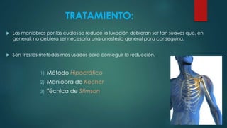 TRATAMIENTO:
 Las maniobras por las cuales se reduce la luxación debieran ser tan suaves que, en
general, no debiera ser necesaria una anestesia general para conseguirla.
 Son tres los métodos más usados para conseguir la reducción.
1) Método Hipocrático
2) Maniobra de Kocher
3) Técnica de Stimson
 