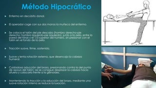 Método Hipocrático
 Enfermo en decúbito dorsal.
 El operador coge con sus dos manos la muñeca del enfermo.
 Se coloca el talón del pie descalzo (hombro derecho-pie
derecho; hombro izquierdo-pie izquierdo), junto a la axila, entre la
pared del tórax y el 1/3 superior del húmero, sin presionar con el
talón en el fondo de la axila.
 Tracción suave, firme, sostenida.
 Suave y lenta rotación externa, que desencaja la cabeza
humeral.
 Cuidadosa aducción del brazo, presionando contra la del punto
de apoyo del talón; así se consigue desplazar la cabeza hacia
afuera y colocarla frente a la glenoides.
 Manteniendo la tracción y la aducción del brazo, mediante una
suave rotación interna se reduce la luxación.
 