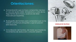 Orientaciones:
 Comprobación que no haya compromiso nervioso
ni vascular (pulso radial, temperatura y color de los
tegumentos de la mano, ausencia de dolor
muscular por isquemia).
 Radiografía del hombro para comprobar que no ha
habido una fractura (troquíter) y que la luxación
está reducida.
 Inmovilización del hombro, de modo que impida los
movimientos de abducción y rotación externa.
 