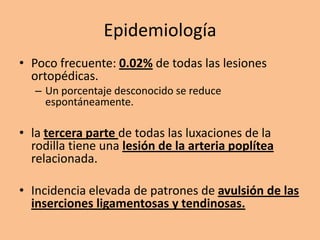 Epidemiología
• Poco frecuente: 0.02% de todas las lesiones
  ortopédicas.
   – Un porcentaje desconocido se reduce
     espontáneamente.

• la tercera parte de todas las luxaciones de la
  rodilla tiene una lesión de la arteria poplítea
  relacionada.

• Incidencia elevada de patrones de avulsión de las
  inserciones ligamentosas y tendinosas.
 