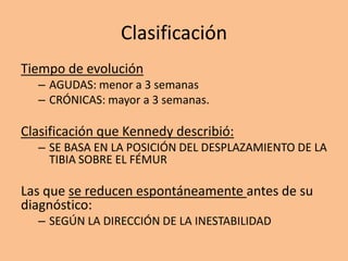 Clasificación
Tiempo de evolución
  – AGUDAS: menor a 3 semanas
  – CRÓNICAS: mayor a 3 semanas.

Clasificación que Kennedy describió:
  – SE BASA EN LA POSICIÓN DEL DESPLAZAMIENTO DE LA
    TIBIA SOBRE EL FÉMUR

Las que se reducen espontáneamente antes de su
diagnóstico:
  – SEGÚN LA DIRECCIÓN DE LA INESTABILIDAD
 