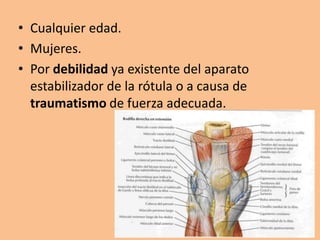 • Cualquier edad.
• Mujeres.
• Por debilidad ya existente del aparato
  estabilizador de la rótula o a causa de
  traumatismo de fuerza adecuada.
 