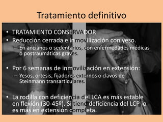 Tratamiento definitivo
• TRATAMIENTO CONSERVADOR
• Reducción cerrada e inmovilización con yeso.
   – En ancianos o sedentarios, con enfermedades médicas
     o postraumáticas graves.

• Por 6 semanas de inmovilización en extensión:
   – Yesos, ortesis, fijadores externos o clavos de
     Steinmann transarticulares.

• La rodilla con deficiencia del LCA es más estable
  en flexión (30-45º). Si tiene deficiencia del LCP lo
  es más en extensión completa.
 