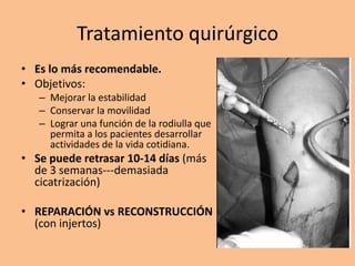 Tratamiento quirúrgico
• Es lo más recomendable.
• Objetivos:
   – Mejorar la estabilidad
   – Conservar la movilidad
   – Lograr una función de la rodiulla que
     permita a los pacientes desarrollar
     actividades de la vida cotidiana.
• Se puede retrasar 10-14 días (más
  de 3 semanas---demasiada
  cicatrización)

• REPARACIÓN vs RECONSTRUCCIÓN
  (con injertos)
 